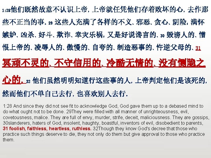 众立 他们既然故意不认识上帝，上帝就任凭他们存着败坏的心，去作那 1: 28 些不正当的事。29 这些人充满了各样的不义、邪恶、贪心、阴险；满怀 嫉妒、凶杀、好斗、欺诈、幸灾乐祸；又是好说谗言的、30 毁谤人的、憎 恨上帝的、凌辱人的、傲慢的、自夸的、制造恶事的、忤逆父母的、31 冥顽不灵的、不守信用的、冷酷无情的、没有恻隐之 心的。32 他们虽然明明知道行这些事的人，上帝判定他们是该死的， 然而他们不单自己去行，也喜欢别人去行。 1: