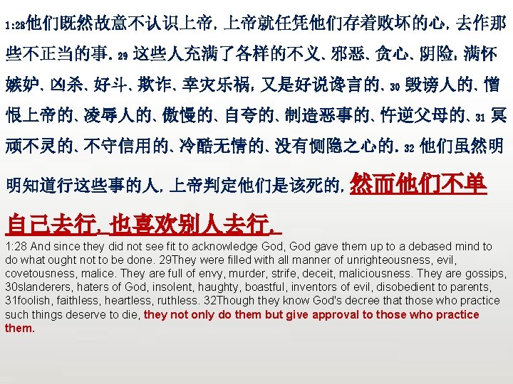众立 他们既然故意不认识上帝，上帝就任凭他们存着败坏的心，去作那 1: 28 些不正当的事。29 这些人充满了各样的不义、邪恶、贪心、阴险；满怀 嫉妒、凶杀、好斗、欺诈、幸灾乐祸；又是好说谗言的、30 毁谤人的、憎 恨上帝的、凌辱人的、傲慢的、自夸的、制造恶事的、忤逆父母的、31 冥 顽不灵的、不守信用的、冷酷无情的、没有恻隐之心的。32 他们虽然明 明知道行这些事的人，上帝判定他们是该死的，然而他们不单 自己去行，也喜欢别人去行。