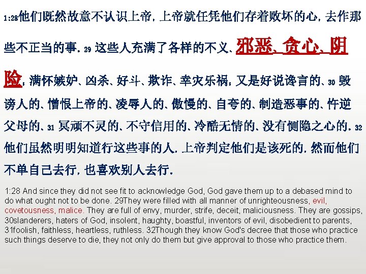 众立 他们既然故意不认识上帝，上帝就任凭他们存着败坏的心，去作那 1: 28 些不正当的事。29 这些人充满了各样的不义、邪恶、贪心、阴 险 满怀嫉妒、凶杀、好斗、欺诈、幸灾乐祸；又是好说谗言的、30 毁 ； 谤人的、憎恨上帝的、凌辱人的、傲慢的、自夸的、制造恶事的、忤逆 父母的、31 冥顽不灵的、不守信用的、冷酷无情的、没有恻隐之心的。32 他们虽然明明知道行这些事的人，上帝判定他们是该死的，然而他们