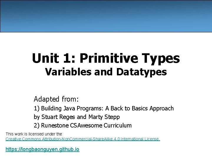 Unit 1: Primitive Types Variables and Datatypes Adapted from: 1) Building Java Programs: A