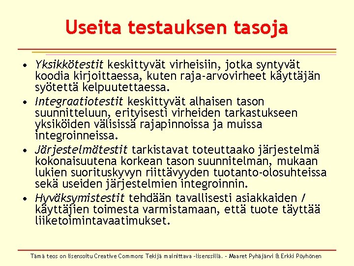 Useita testauksen tasoja • Yksikkötestit keskittyvät virheisiin, jotka syntyvät koodia kirjoittaessa, kuten raja-arvovirheet käyttäjän Useita testauksen tasoja • Yksikkötestit keskittyvät virheisiin, jotka syntyvät koodia kirjoittaessa, kuten raja-arvovirheet käyttäjän