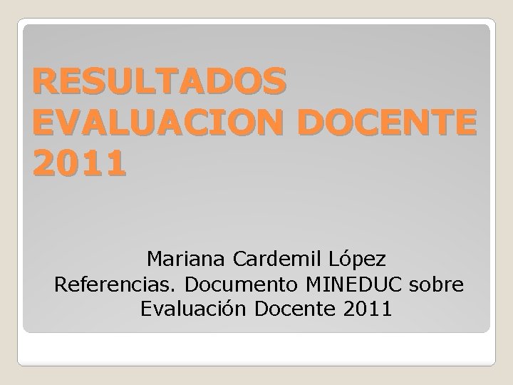 RESULTADOS EVALUACION DOCENTE 2011 Mariana Cardemil López Referencias. Documento MINEDUC sobre Evaluación Docente 2011 RESULTADOS EVALUACION DOCENTE 2011 Mariana Cardemil López Referencias. Documento MINEDUC sobre Evaluación Docente 2011