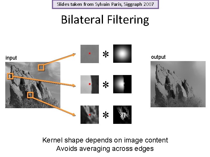 Slides taken from Sylvain Paris, Siggraph 2007 Bilateral Filtering input * output * * Slides taken from Sylvain Paris, Siggraph 2007 Bilateral Filtering input * output * *