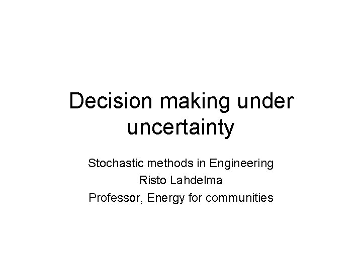 Decision making under uncertainty Stochastic methods in Engineering Risto Lahdelma Professor, Energy for communities