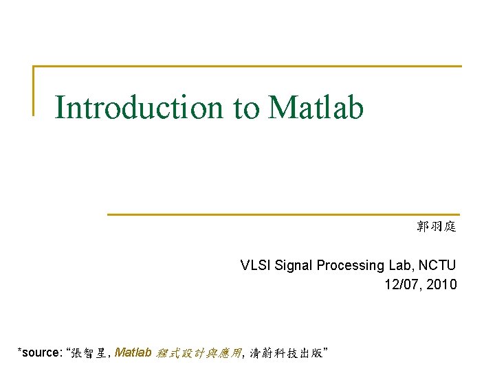 Introduction to Matlab 郭羽庭 VLSI Signal Processing Lab, NCTU 12/07, 2010 *source: “張智星, Matlab