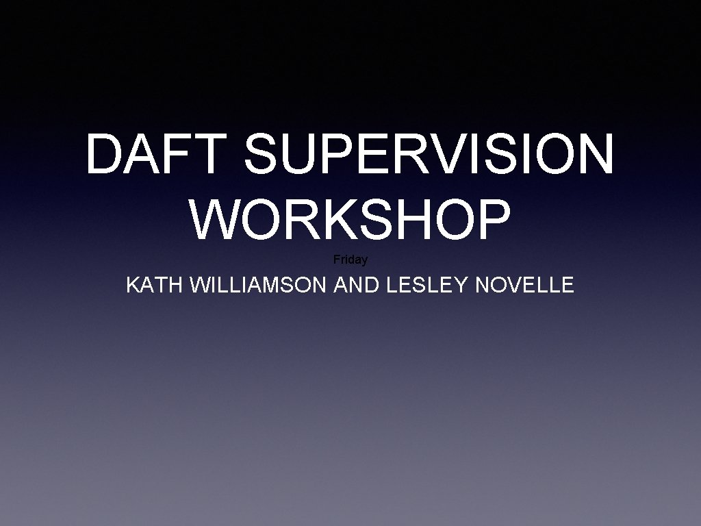 DAFT SUPERVISION WORKSHOP Friday KATH WILLIAMSON AND LESLEY NOVELLE 