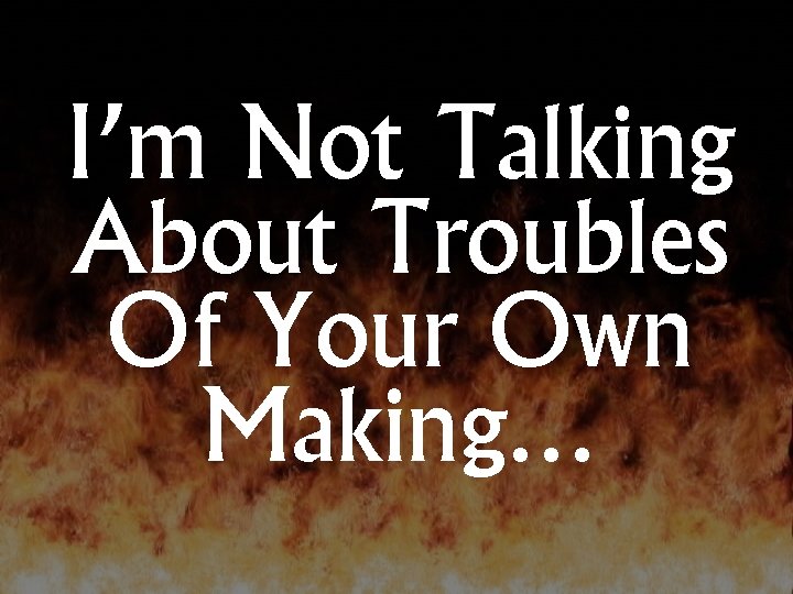 I’m Not Talking About Troubles Of Your Own Making… 