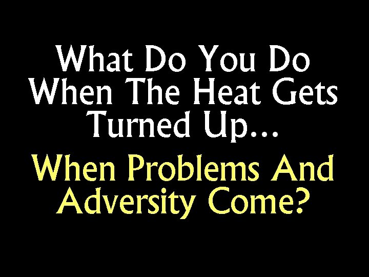 What Do You Do When The Heat Gets Turned Up… When Problems And Adversity
