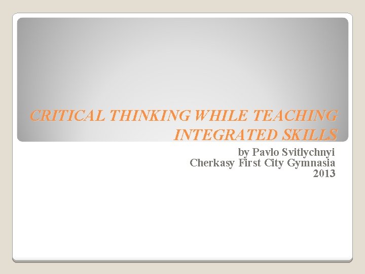 CRITICAL THINKING WHILE TEACHING INTEGRATED SKILLS by Pavlo Svitlychnyi Cherkasy First City Gymnasia 2013