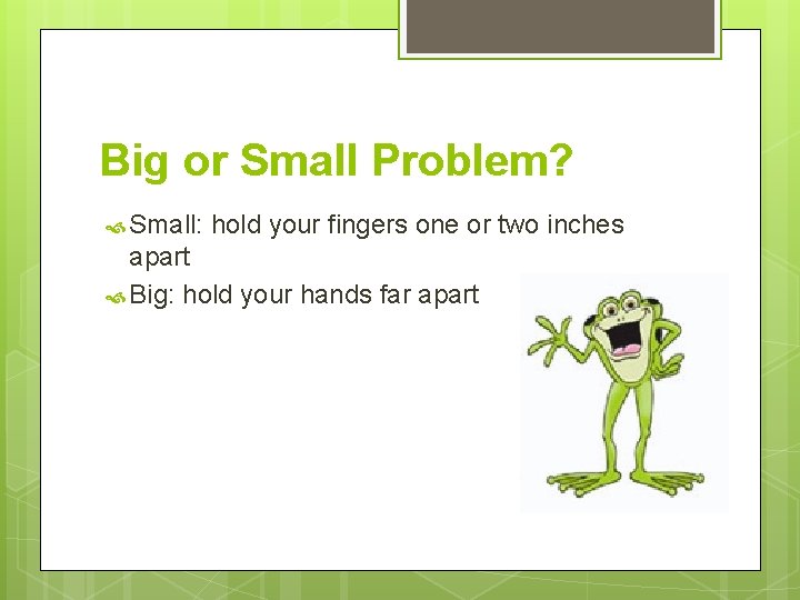 Big or Small Problem? Small: hold your fingers one or two inches apart Big: