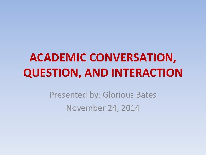 ACADEMIC CONVERSATION, QUESTION, AND INTERACTION Presented by: Glorious Bates November 24, 2014 