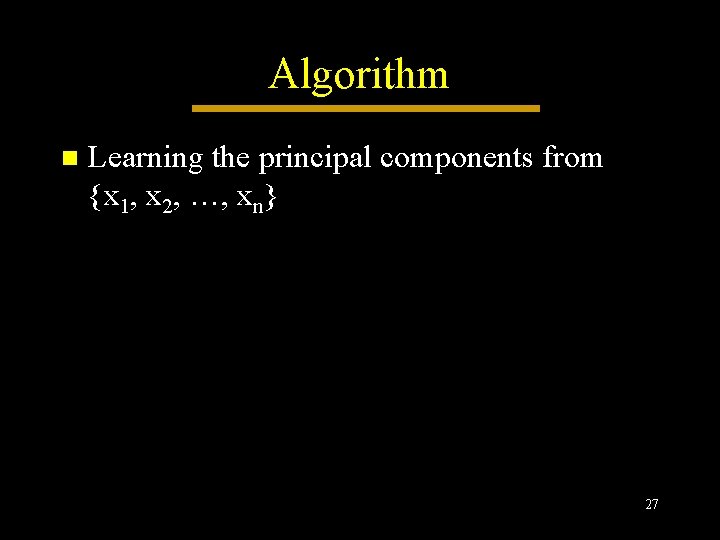 Algorithm n Learning the principal components from {x 1, x 2, …, xn} 27 Algorithm n Learning the principal components from {x 1, x 2, …, xn} 27