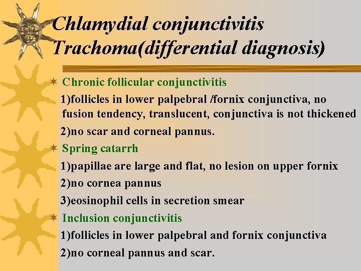 Chlamydial conjunctivitis Trachoma(differential diagnosis) ¬ Chronic follicular conjunctivitis 1)follicles in lower palpebral /fornix conjunctiva, Chlamydial conjunctivitis Trachoma(differential diagnosis) ¬ Chronic follicular conjunctivitis 1)follicles in lower palpebral /fornix conjunctiva,