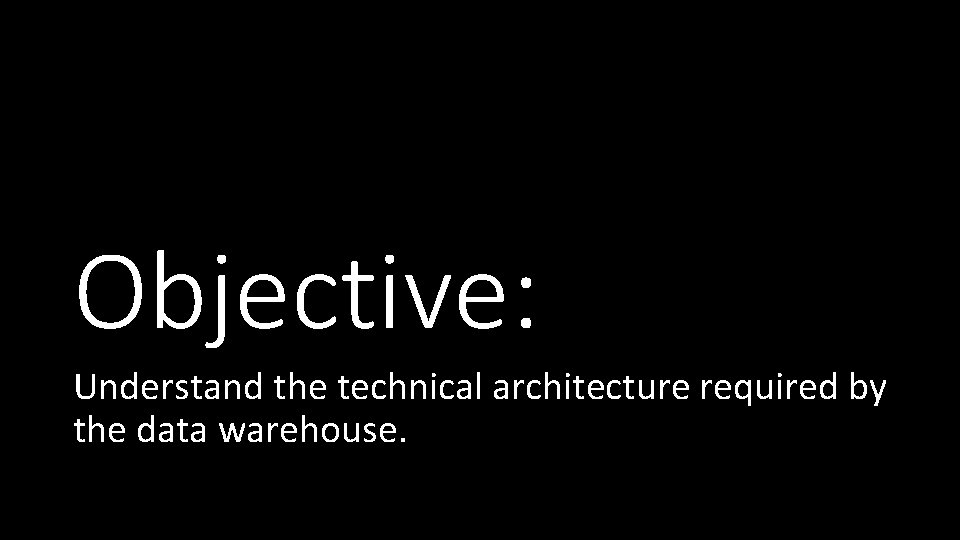 Objective: Understand the technical architecture required by the data warehouse. 