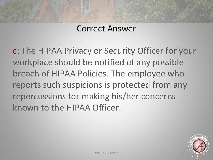 Correct Answer c: The HIPAA Privacy or Security Officer for your workplace should be