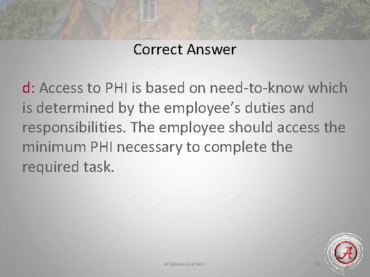 Correct Answer d: Access to PHI is based on need-to-know which is determined by