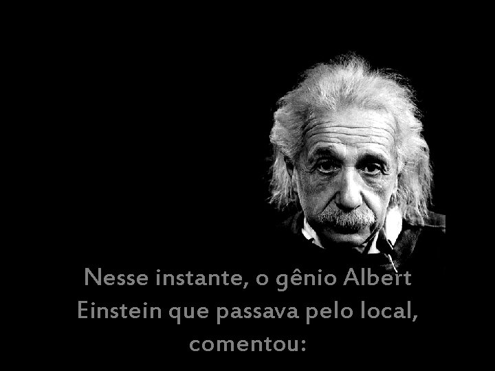 Nesse instante, o gênio Albert Einstein que passava pelo local, comentou: 