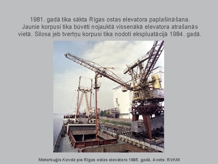 1981. gadā tika sākta Rīgas ostas elevatora paplašināšana. Jaunie korpusi tika būvēti nojauktā vissenākā 1981. gadā tika sākta Rīgas ostas elevatora paplašināšana. Jaunie korpusi tika būvēti nojauktā vissenākā