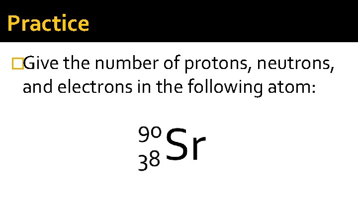 Practice �Give the number of protons, neutrons, and electrons in the following atom: Practice �Give the number of protons, neutrons, and electrons in the following atom: