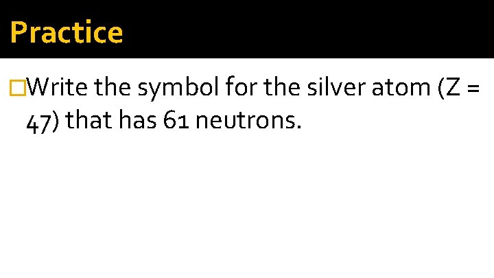 Practice �Write the symbol for the silver atom (Z = 47) that has 61 Practice �Write the symbol for the silver atom (Z = 47) that has 61