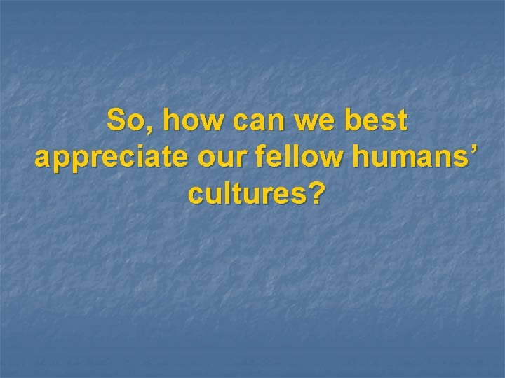 So, how can we best appreciate our fellow humans’ cultures? 