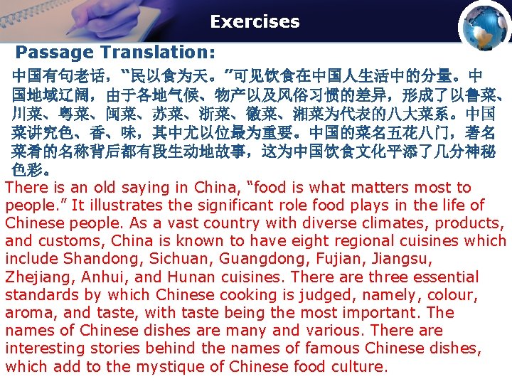 Exercises Passage Translation: 中国有句老话，“民以食为天。”可见饮食在中国人生活中的分量。中 国地域辽阔，由于各地气候、物产以及风俗习惯的差异，形成了以鲁菜、 川菜、粤菜、闽菜、苏菜、浙菜、徽菜、湘菜为代表的八大菜系。中国 菜讲究色、香、味，其中尤以位最为重要。中国的菜名五花八门，著名 菜肴的名称背后都有段生动地故事，这为中国饮食文化平添了几分神秘 色彩。 There is an old saying