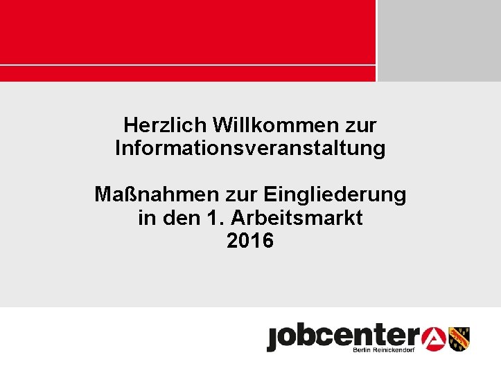 Herzlich Willkommen zur Informationsveranstaltung Maßnahmen zur Eingliederung in den 1. Arbeitsmarkt 2016 