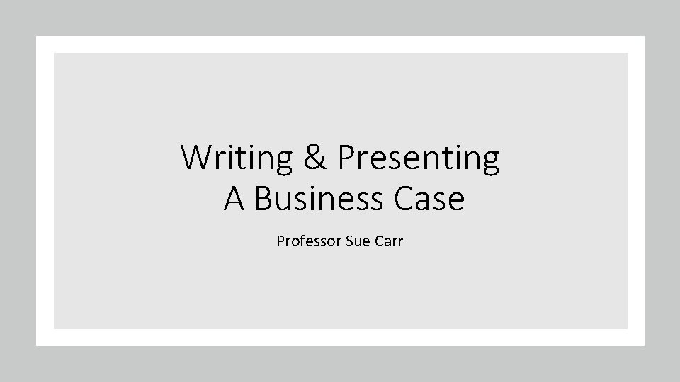 Writing & Presenting A Business Case Professor Sue Carr 