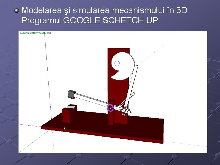 Modelarea şi simularea mecanismului în 3 D Programul GOOGLE SCHETCH UP. 