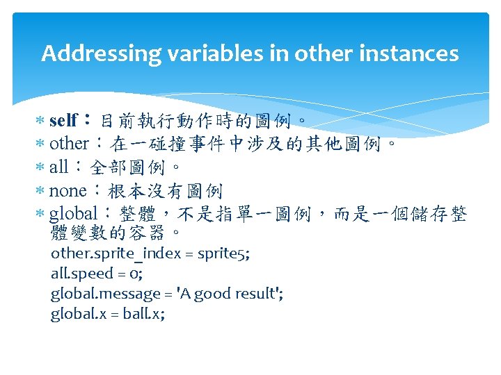 Addressing variables in other instances self：目前執行動作時的圖例。 other：在一碰撞事件中涉及的其他圖例。 all：全部圖例。 none：根本沒有圖例 global：整體，不是指單一圖例，而是一個儲存整 體變數的容器。 other. sprite_index =