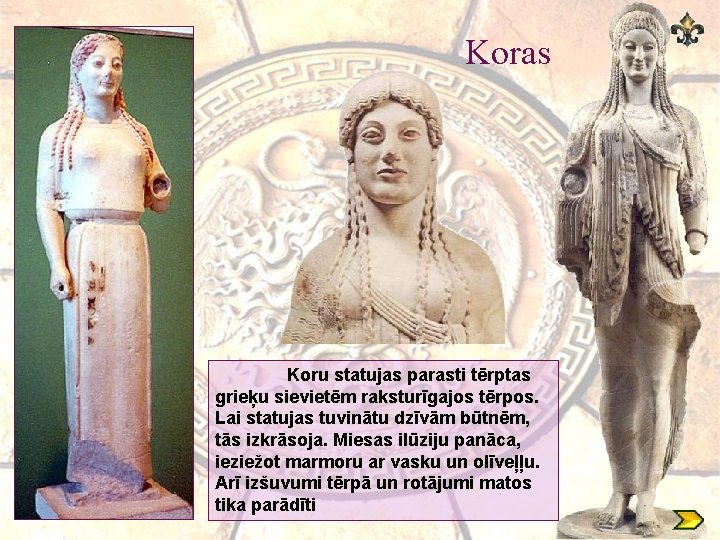 Koras Koru statujas parasti tērptas grieķu sievietēm raksturīgajos tērpos. Lai statujas tuvinātu dzīvām būtnēm,