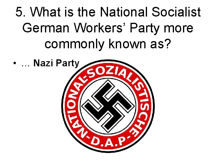 5. What is the National Socialist German Workers’ Party more commonly known as? •