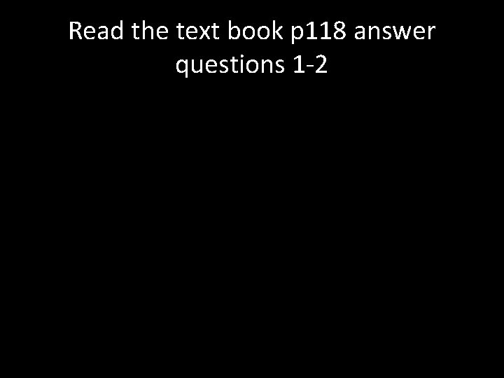 Read the text book p 118 answer questions 1 -2 