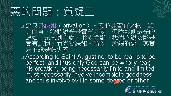 惡的問題:質疑二 惡只是缺如(privation)。惡並非實有之物。類 比而言,我們說光是實有之物,但陰影則是光的 缺如,光未到之處才形成陰影。我們不說陰影是 實有之物,而光為缺如。所以,所謂的惡,其實 只不過是缺少善。 � According to Saint Augustine, to be real 惡的問題:質疑二 惡只是缺如(privation)。惡並非實有之物。類 比而言,我們說光是實有之物,但陰影則是光的 缺如,光未到之處才形成陰影。我們不說陰影是 實有之物,而光為缺如。所以,所謂的惡,其實 只不過是缺少善。 � According to Saint Augustine, to be real