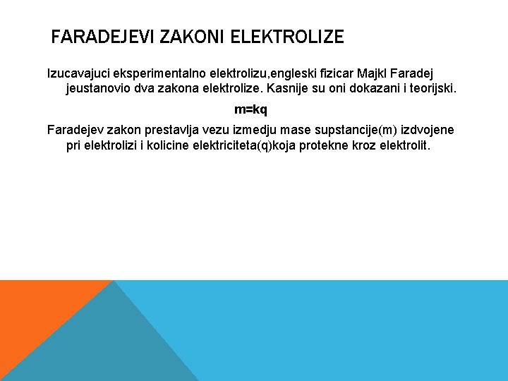 FARADEJEVI ZAKONI ELEKTROLIZE Izucavajuci eksperimentalno elektrolizu, engleski fizicar Majkl Faradej jeustanovio dva zakona elektrolize.