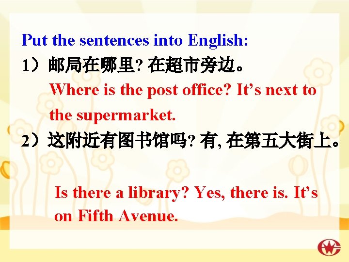 Put the sentences into English: 1）邮局在哪里? 在超市旁边。 Where is the post office? It’s next