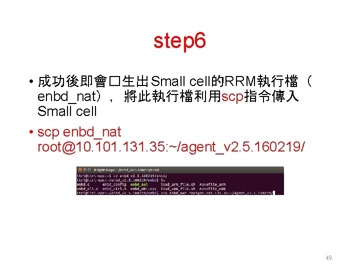 step 6 • 成功後即會�生出 Small cell的RRM執行檔（ enbd_nat），將此執行檔利用scp指令傳入 Small cell • scp enbd_nat root@10. 101.