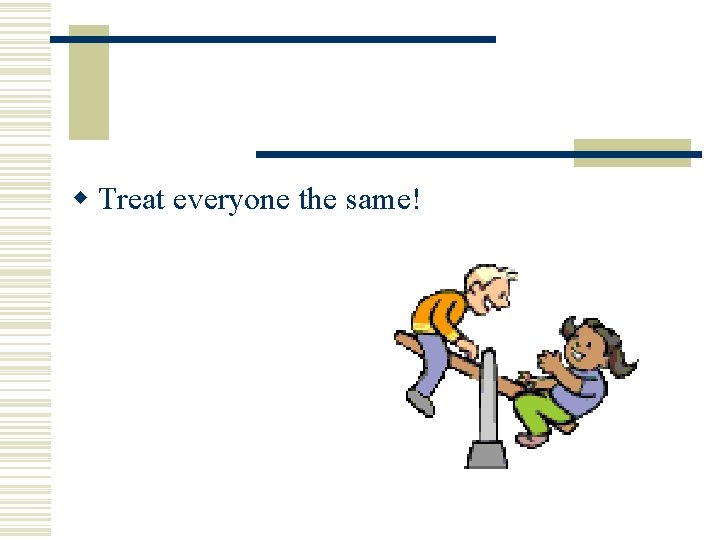 w Treat everyone the same! w Treat everyone the same!