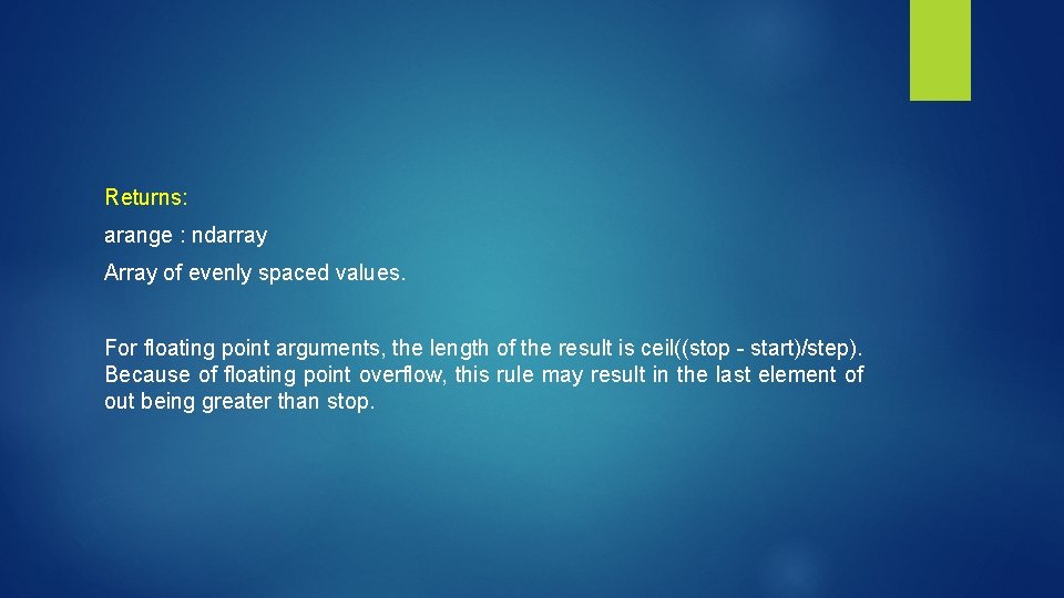 Returns: arange : ndarray Array of evenly spaced values. For floating point arguments, the