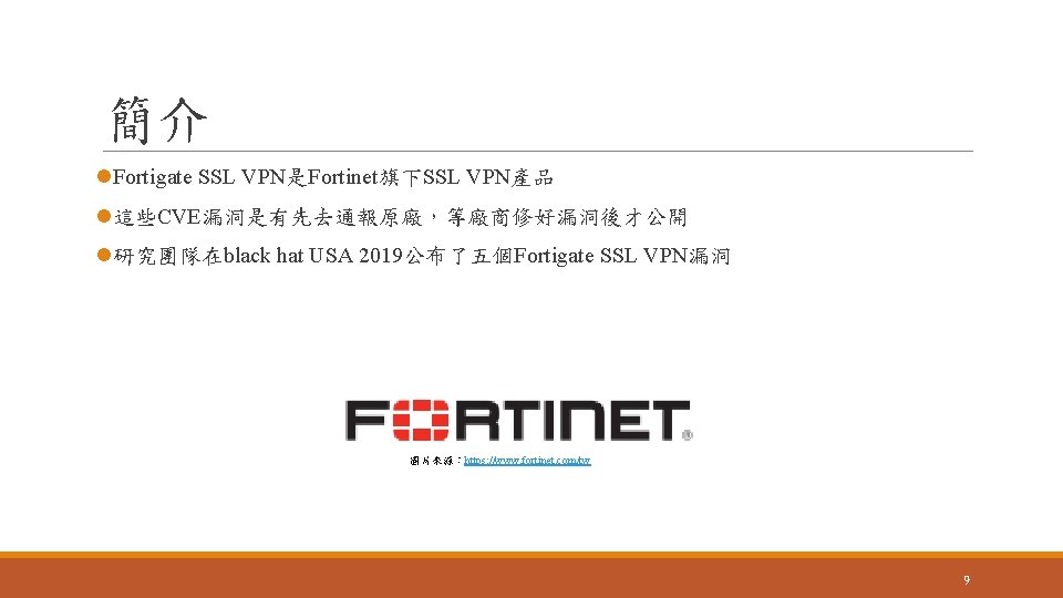 簡介 l. Fortigate SSL VPN是Fortinet旗下SSL VPN產品 l這些CVE漏洞是有先去通報原廠，等廠商修好漏洞後才公開 l研究團隊在black hat USA 2019公布了五個Fortigate SSL VPN漏洞 圖片來源：https: