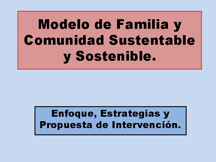 Modelo de Familia y Comunidad Sustentable y Sostenible. Enfoque, Estrategias y Propuesta de Intervención.