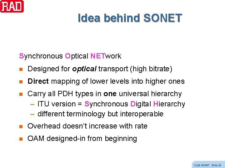Idea behind SONET Synchronous Optical NETwork n Designed for optical transport (high bitrate) n Idea behind SONET Synchronous Optical NETwork n Designed for optical transport (high bitrate) n