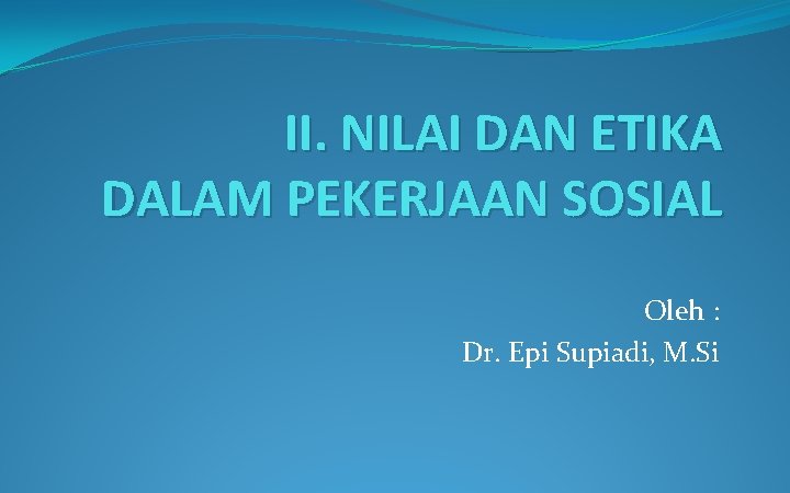 II. NILAI DAN ETIKA DALAM PEKERJAAN SOSIAL Oleh : Dr. Epi Supiadi, M. Si