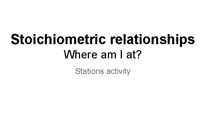 Stoichiometric relationships Where am I at? Stations activity 