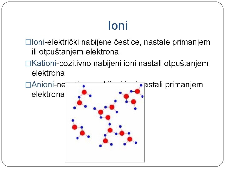 Ioni �Ioni-električki nabijene čestice, nastale primanjem ili otpuštanjem elektrona. �Kationi-pozitivno nabijeni ioni nastali otpuštanjem