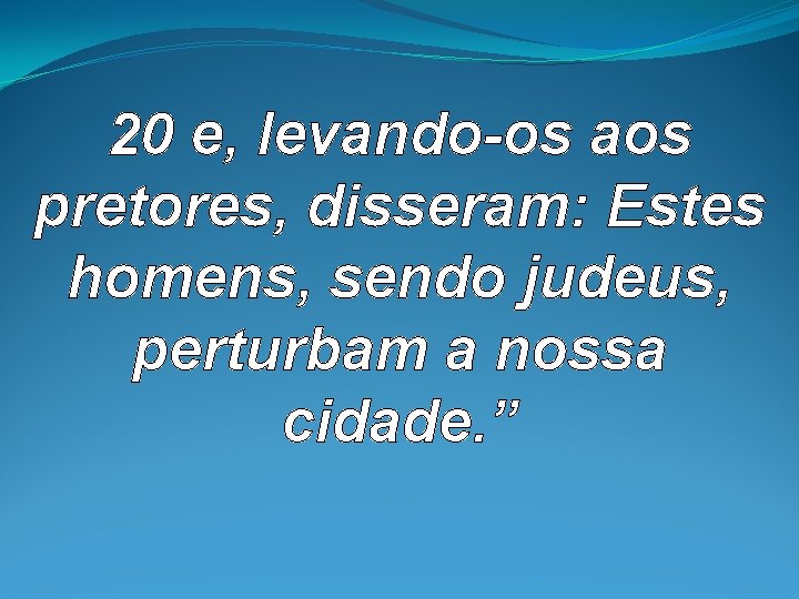 20 e, levando-os aos pretores, disseram: Estes homens, sendo judeus, perturbam a nossa cidade. 20 e, levando-os aos pretores, disseram: Estes homens, sendo judeus, perturbam a nossa cidade.