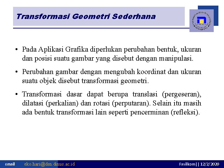 Transformasi Geometri Sederhana • Pada Aplikasi Grafika diperlukan perubahan bentuk, ukuran dan posisi suatu Transformasi Geometri Sederhana • Pada Aplikasi Grafika diperlukan perubahan bentuk, ukuran dan posisi suatu