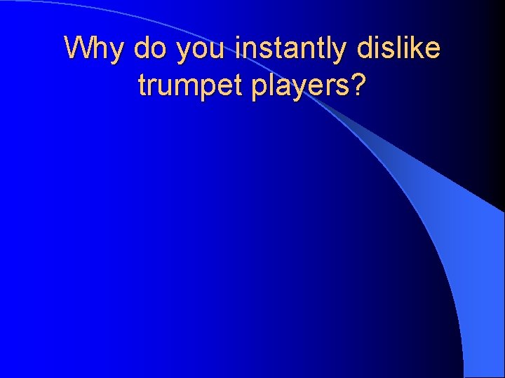 Why do you instantly dislike trumpet players? 