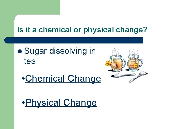 Is it a chemical or physical change? l Sugar dissolving in tea • Chemical