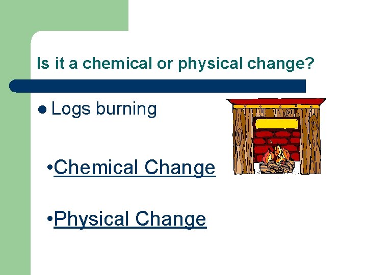 Is it a chemical or physical change? l Logs burning • Chemical Change •